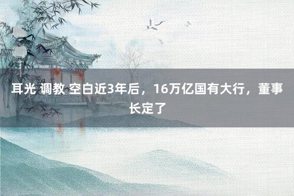 耳光 调教 空白近3年后，16万亿国有大行，董事长定了