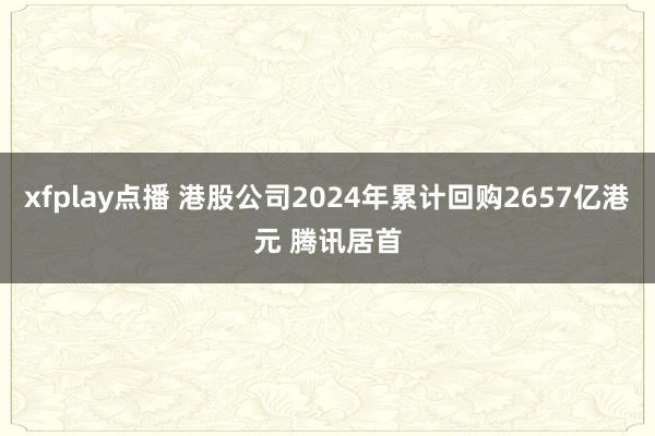 xfplay点播 港股公司2024年累计回购2657亿港元 腾讯居首