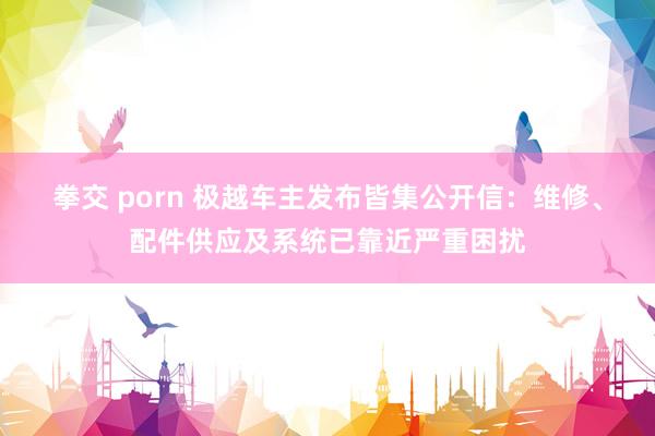 拳交 porn 极越车主发布皆集公开信：维修、配件供应及系统已靠近严重困扰