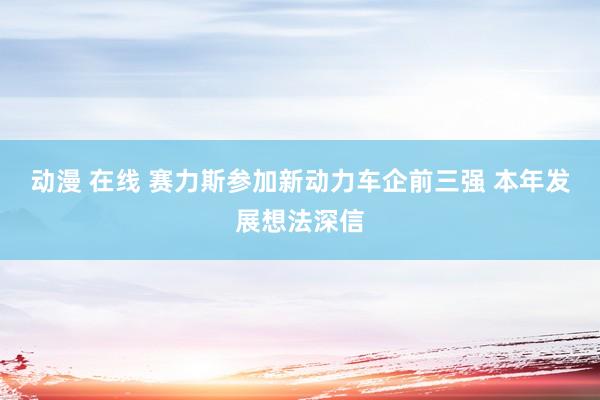 动漫 在线 赛力斯参加新动力车企前三强 本年发展想法深信