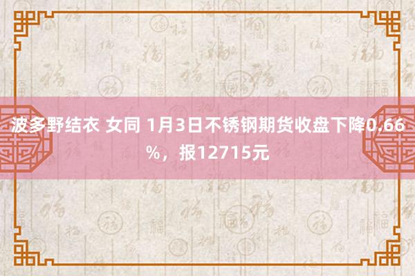 波多野结衣 女同 1月3日不锈钢期货收盘下降0.66%，报12715元