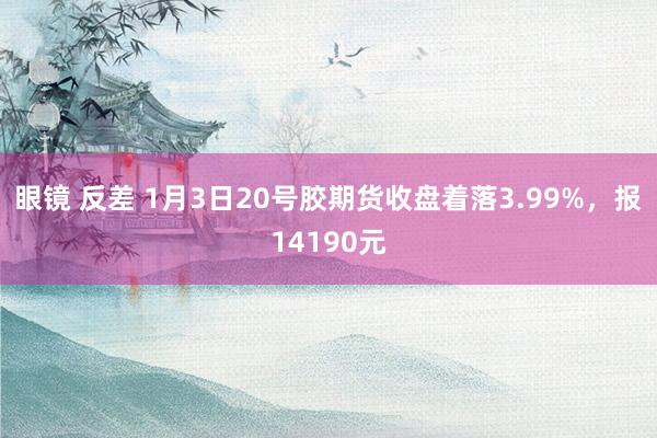 眼镜 反差 1月3日20号胶期货收盘着落3.99%，报14190元