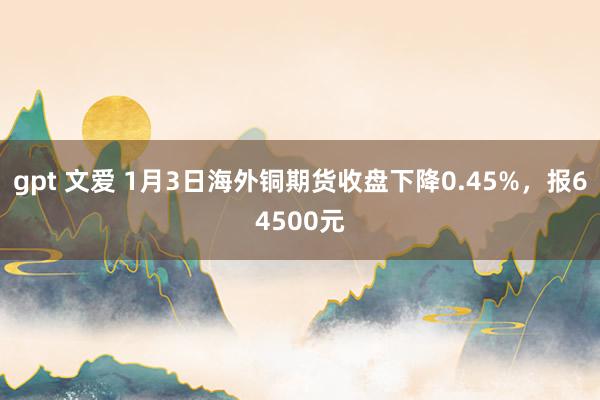 gpt 文爱 1月3日海外铜期货收盘下降0.45%，报64500元