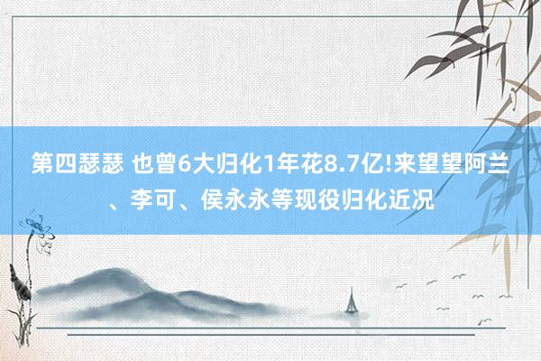 第四瑟瑟 也曾6大归化1年花8.7亿!来望望阿兰、李可、侯永永等现役归化近况