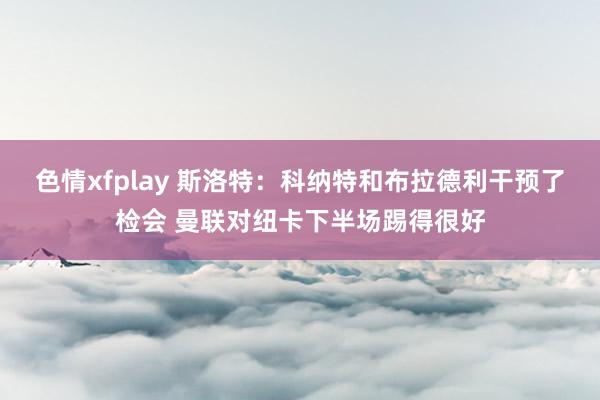 色情xfplay 斯洛特：科纳特和布拉德利干预了检会 曼联对纽卡下半场踢得很好