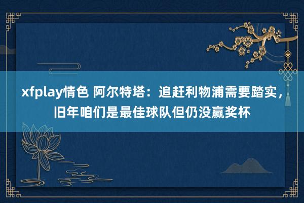 xfplay情色 阿尔特塔：追赶利物浦需要踏实，旧年咱们是最佳球队但仍没赢奖杯