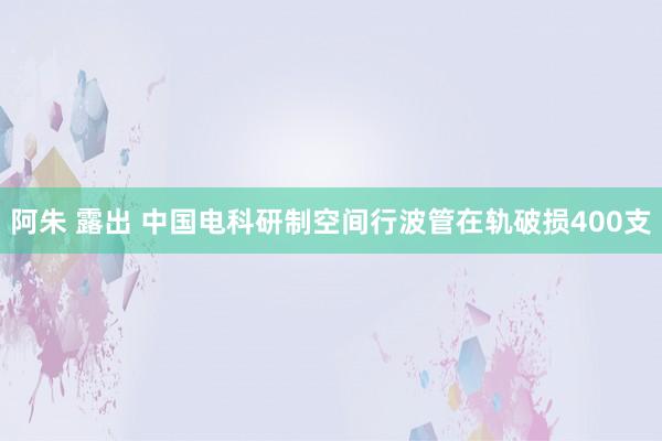 阿朱 露出 中国电科研制空间行波管在轨破损400支