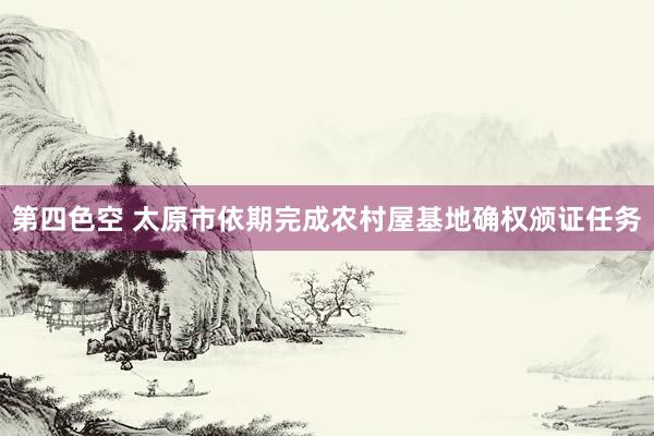 第四色空 太原市依期完成农村屋基地确权颁证任务