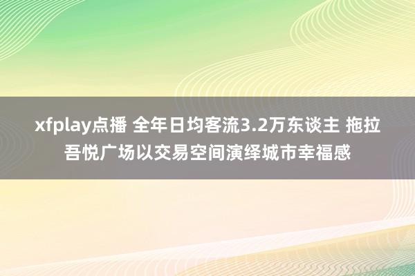 xfplay点播 全年日均客流3.2万东谈主 拖拉吾悦广场以交易空间演绎城市幸福感