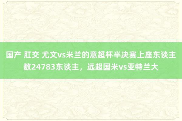 国产 肛交 尤文vs米兰的意超杯半决赛上座东谈主数24783东谈主，远超国米vs亚特兰大