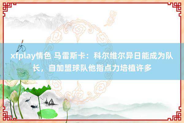 xfplay情色 马雷斯卡：科尔维尔异日能成为队长，自加盟球队他指点力培植许多