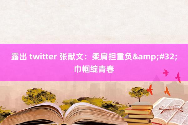 露出 twitter 张献文：柔肩担重负&#32;巾帼绽青春