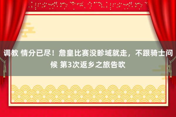 调教 情分已尽！詹皇比赛没畛域就走，不跟骑士问候 第3次返乡之旅告吹