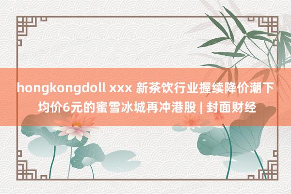 hongkongdoll xxx 新茶饮行业握续降价潮下 均价6元的蜜雪冰城再冲港股 | 封面财经