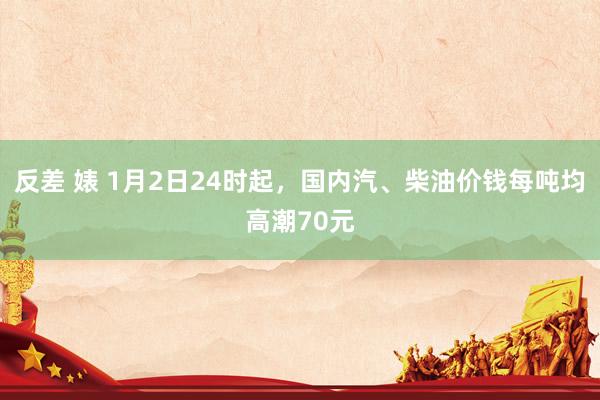 反差 婊 1月2日24时起，国内汽、柴油价钱每吨均高潮70元