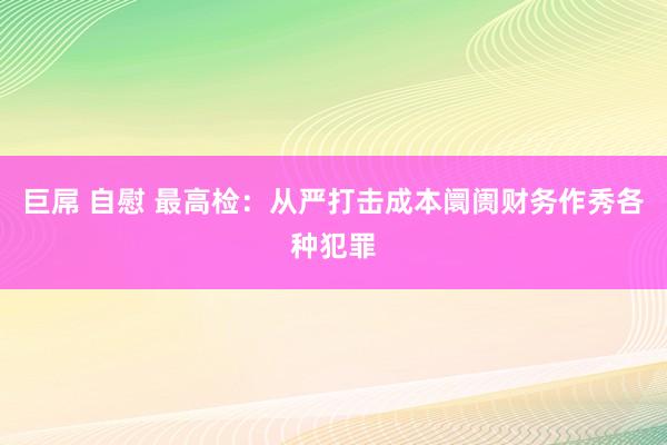 巨屌 自慰 最高检：从严打击成本阛阓财务作秀各种犯罪