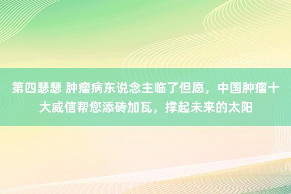 第四瑟瑟 肿瘤病东说念主临了但愿，中国肿瘤十大威信帮您添砖加瓦，撑起未来的太阳