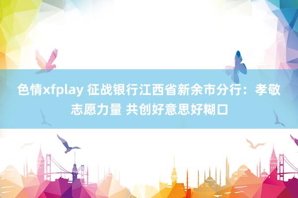 色情xfplay 征战银行江西省新余市分行：孝敬志愿力量 共创好意思好糊口