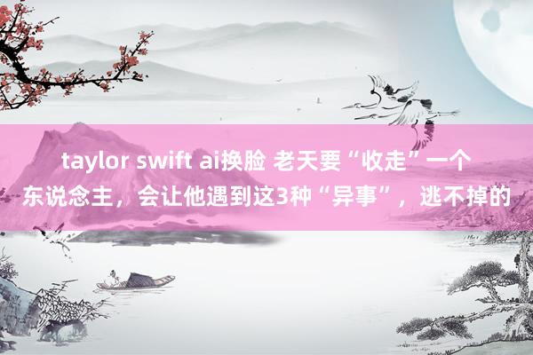 taylor swift ai换脸 老天要“收走”一个东说念主，会让他遇到这3种“异事”，逃不掉的