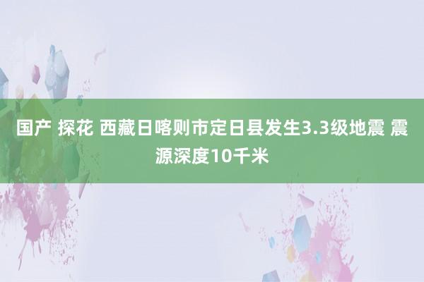 国产 探花 西藏日喀则市定日县发生3.3级地震 震源深度10千米