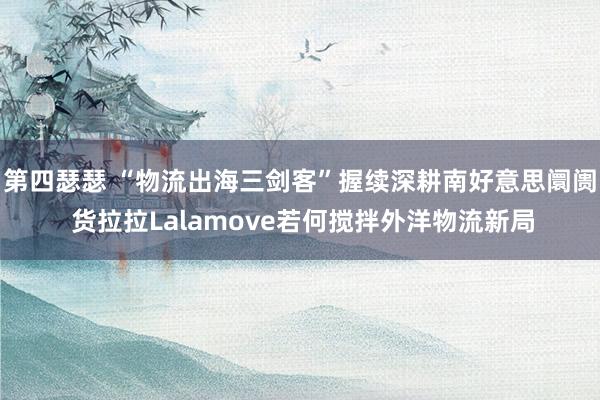 第四瑟瑟 “物流出海三剑客”握续深耕南好意思阛阓 货拉拉Lalamove若何搅拌外洋物流新局