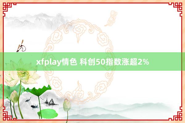 xfplay情色 科创50指数涨超2%