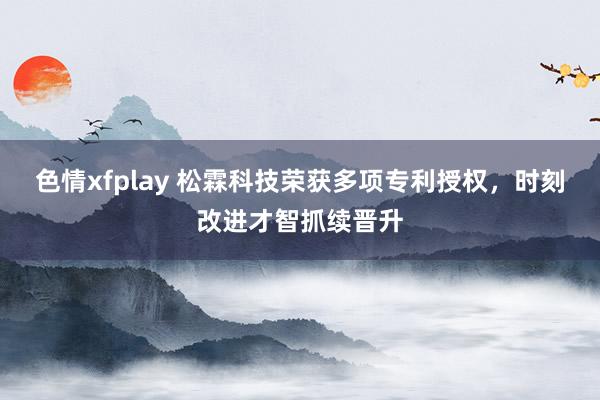 色情xfplay 松霖科技荣获多项专利授权，时刻改进才智抓续晋升