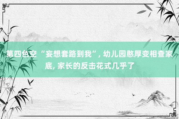 第四色空 “妄想套路到我”， 幼儿园憨厚变相查家底， 家长的反击花式几乎了