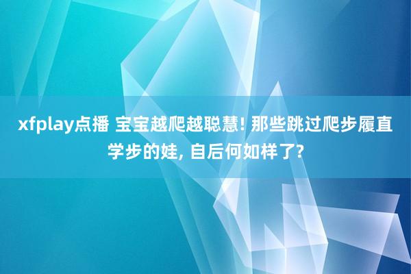 xfplay点播 宝宝越爬越聪慧! 那些跳过爬步履直学步的娃， 自后何如样了?