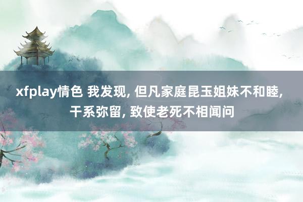 xfplay情色 我发现， 但凡家庭昆玉姐妹不和睦， 干系弥留， 致使老死不相闻问