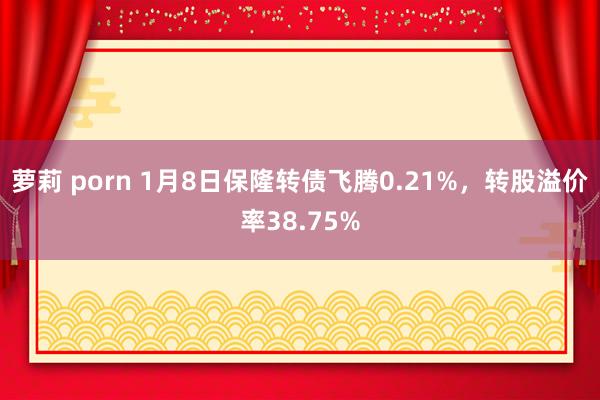 萝莉 porn 1月8日保隆转债飞腾0.21%，转股溢价率38.75%