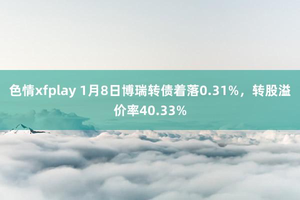 色情xfplay 1月8日博瑞转债着落0.31%，转股溢价率40.33%