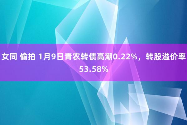 女同 偷拍 1月9日青农转债高潮0.22%，转股溢价率53.58%