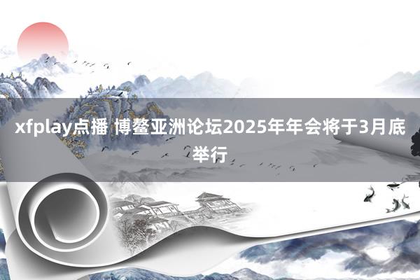 xfplay点播 博鳌亚洲论坛2025年年会将于3月底举行