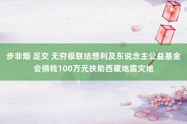 步非烟 足交 无穷极联结想利及东说念主公益基金会捐钱100万元扶助西藏地震灾地