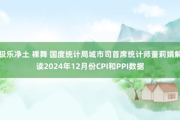 极乐净土 裸舞 国度统计局城市司首席统计师董莉娟解读2024年12月份CPI和PPI数据