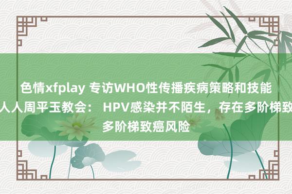 色情xfplay 专访WHO性传播疾病策略和技能照看组人人周平玉教会： HPV感染并不陌生，存在多阶梯致癌风险