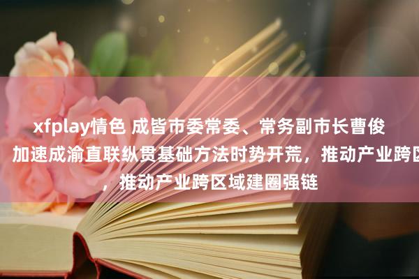 xfplay情色 成皆市委常委、常务副市长曹俊杰答21记者：加速成渝直联纵贯基础方法时势开荒，推动产业跨区域建圈强链