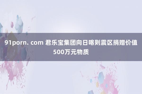 91porn. com 君乐宝集团向日喀则震区捐赠价值500万元物质