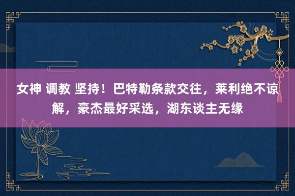 女神 调教 坚持！巴特勒条款交往，莱利绝不谅解，豪杰最好采选，湖东谈主无缘