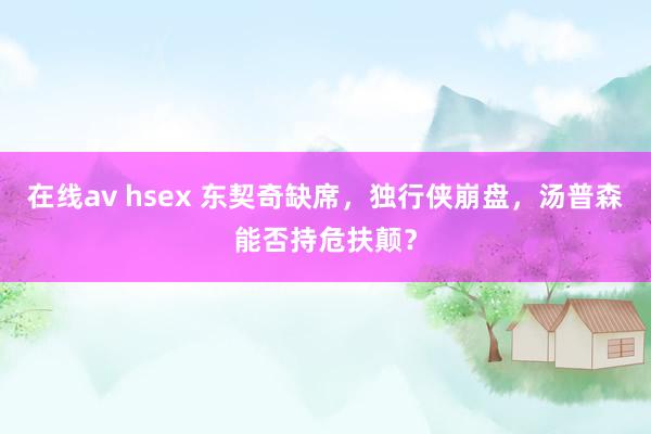 在线av hsex 东契奇缺席，独行侠崩盘，汤普森能否持危扶颠？