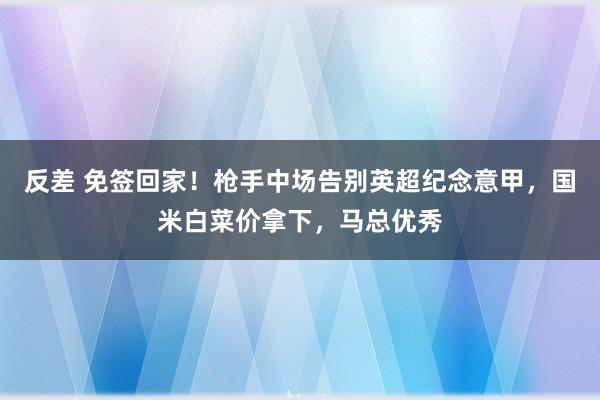 反差 免签回家！枪手中场告别英超纪念意甲，国米白菜价拿下，马总优秀