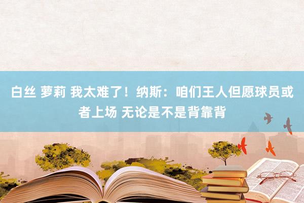 白丝 萝莉 我太难了！纳斯：咱们王人但愿球员或者上场 无论是不是背靠背