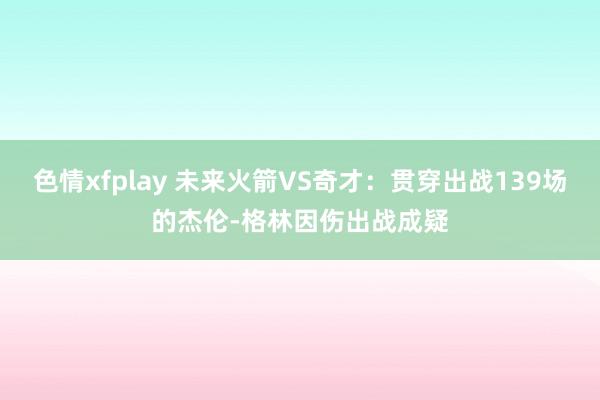 色情xfplay 未来火箭VS奇才：贯穿出战139场的杰伦-格林因伤出战成疑