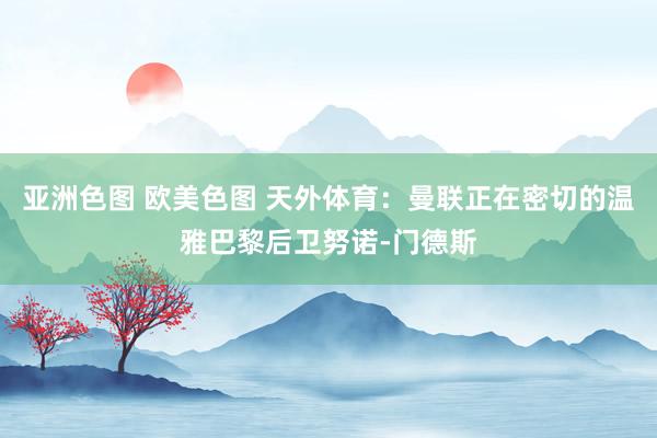 亚洲色图 欧美色图 天外体育：曼联正在密切的温雅巴黎后卫努诺-门德斯