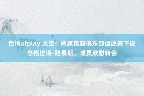 色情xfplay 太空：两家英超俱乐部但愿签下说念格拉斯-路易斯，球员欣慰转会