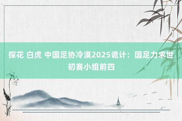 探花 白虎 中国足协冷漠2025诡计：国足力求世初赛小组前四