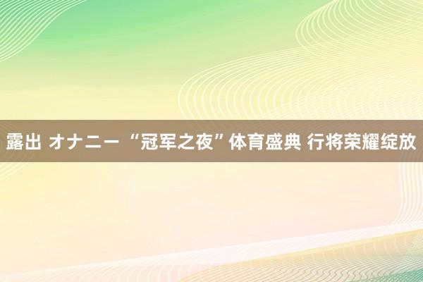 露出 オナニー “冠军之夜”体育盛典 行将荣耀绽放