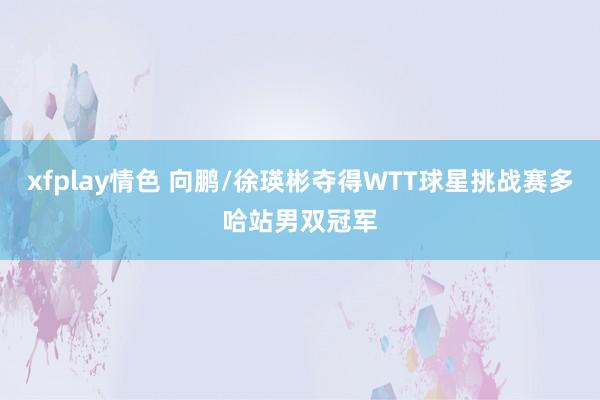 xfplay情色 向鹏/徐瑛彬夺得WTT球星挑战赛多哈站男双冠军