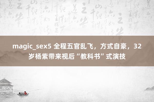 magic_sex5 全程五官乱飞，方式自豪，32岁杨紫带来视后“教科书”式演技